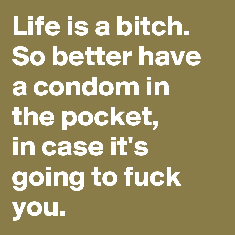 Life is a bitch.
So better have a condom in the pocket,
in case it's going to fuck you.
