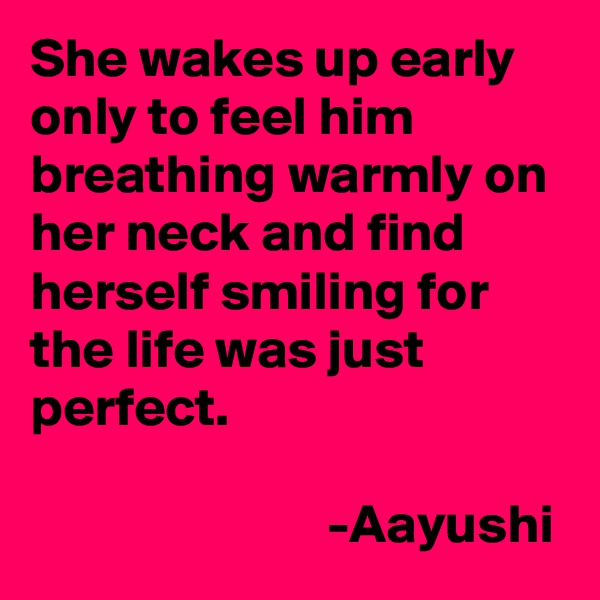 She wakes up early only to feel him breathing warmly on her neck and find herself smiling for the life was just perfect.

                           -Aayushi