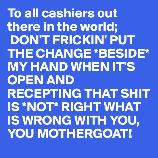 To all cashiers out there in the world;
 DON'T FRICKIN' PUT THE CHANGE *BESIDE* MY HAND WHEN IT'S OPEN AND RECEPTING THAT SHIT IS *NOT* RIGHT WHAT IS WRONG WITH YOU, YOU MOTHERGOAT!