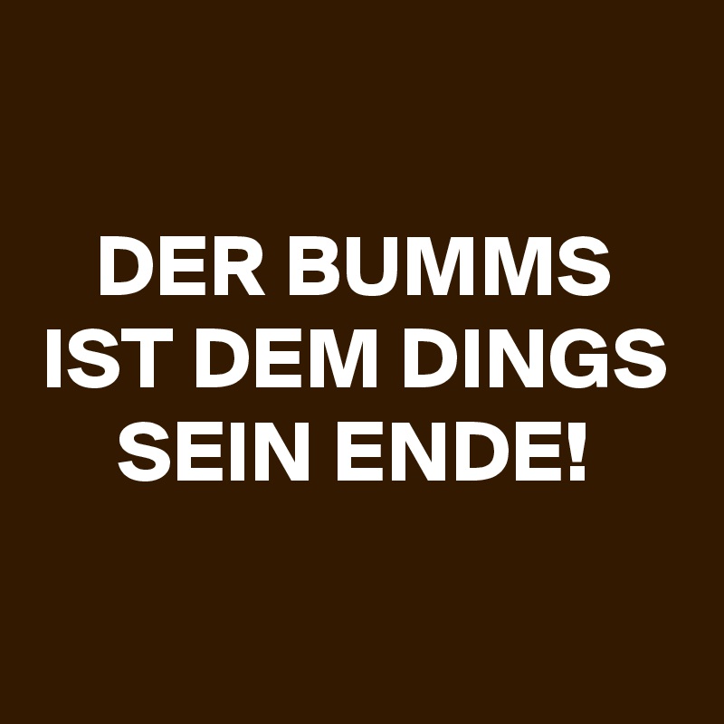

DER BUMMS IST DEM DINGS SEIN ENDE!
