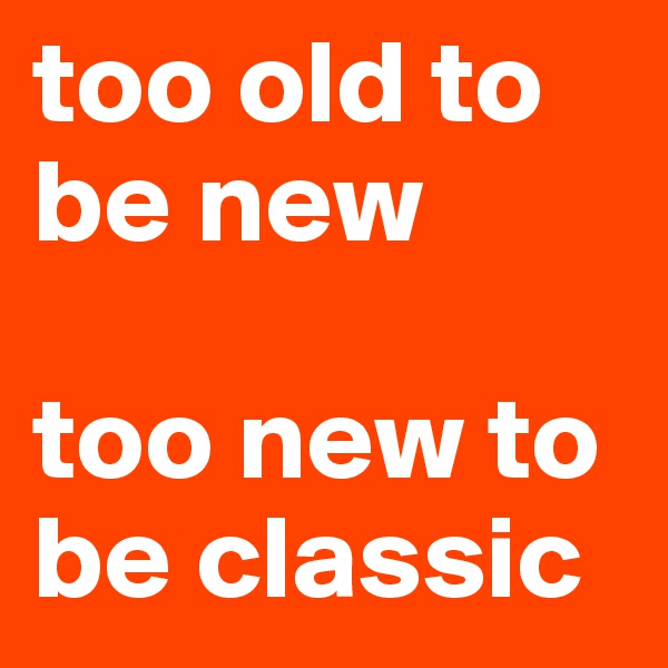 too old to be new

too new to be classic