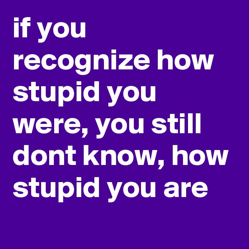 if you recognize how stupid you were, you still dont know, how stupid you are