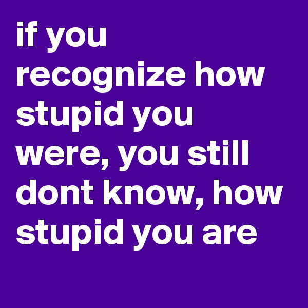 if you recognize how stupid you were, you still dont know, how stupid you are