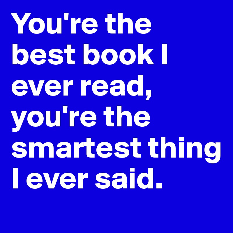 You're the best book I ever read, you're the smartest thing I ever said.