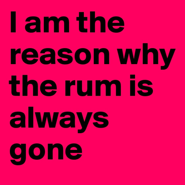 I am the reason why the rum is always gone