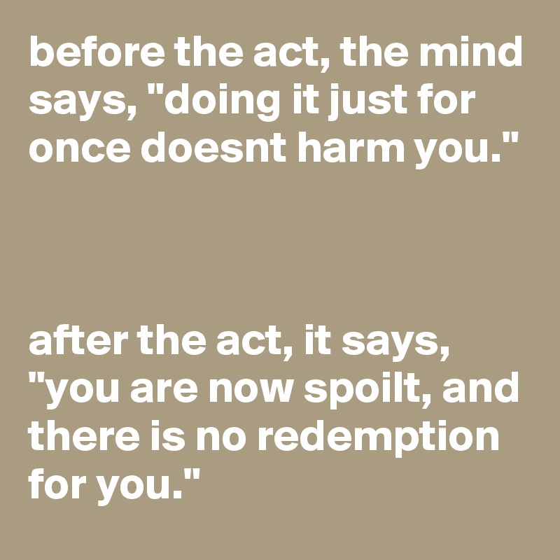 before the act, the mind says, "doing it just for once doesnt harm you."



after the act, it says, "you are now spoilt, and there is no redemption for you."