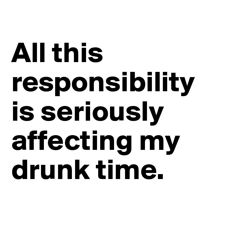 
All this responsibility is seriously affecting my drunk time. 
