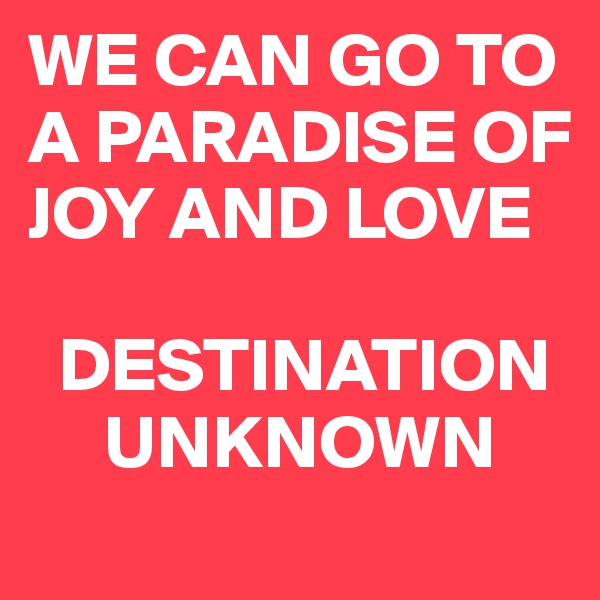 WE CAN GO TO A PARADISE OF JOY AND LOVE

  DESTINATION   
     UNKNOWN