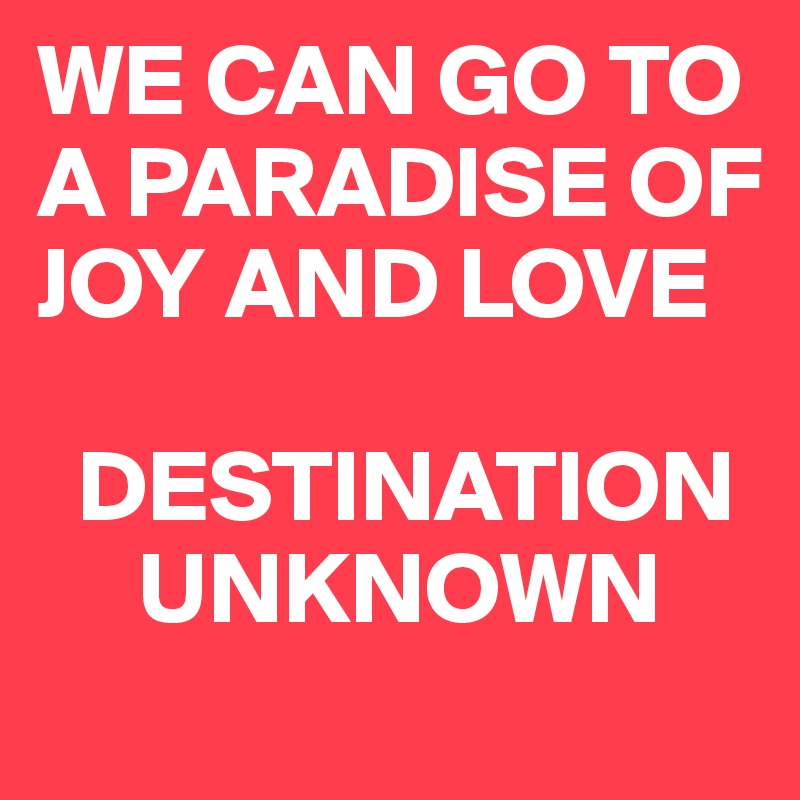 WE CAN GO TO A PARADISE OF JOY AND LOVE

  DESTINATION   
     UNKNOWN