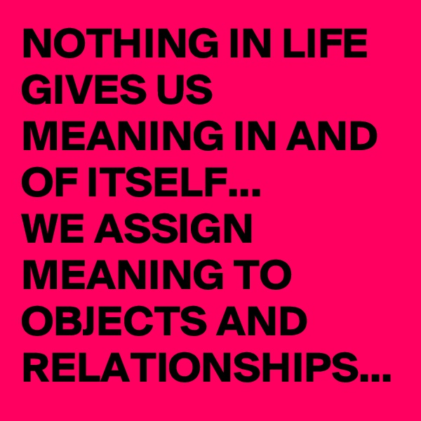 NOTHING IN LIFE GIVES US MEANING IN AND OF ITSELF...
WE ASSIGN MEANING TO OBJECTS AND RELATIONSHIPS...