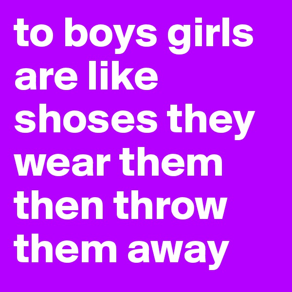 to boys girls are like shoses they wear them then throw them away