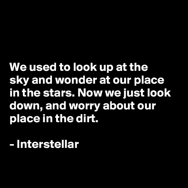 



We used to look up at the 
sky and wonder at our place in the stars. Now we just look down, and worry about our place in the dirt. 

- Interstellar


