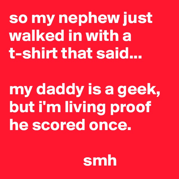 so my nephew just walked in with a t-shirt that said...

my daddy is a geek, but i'm living proof he scored once.

                      smh
