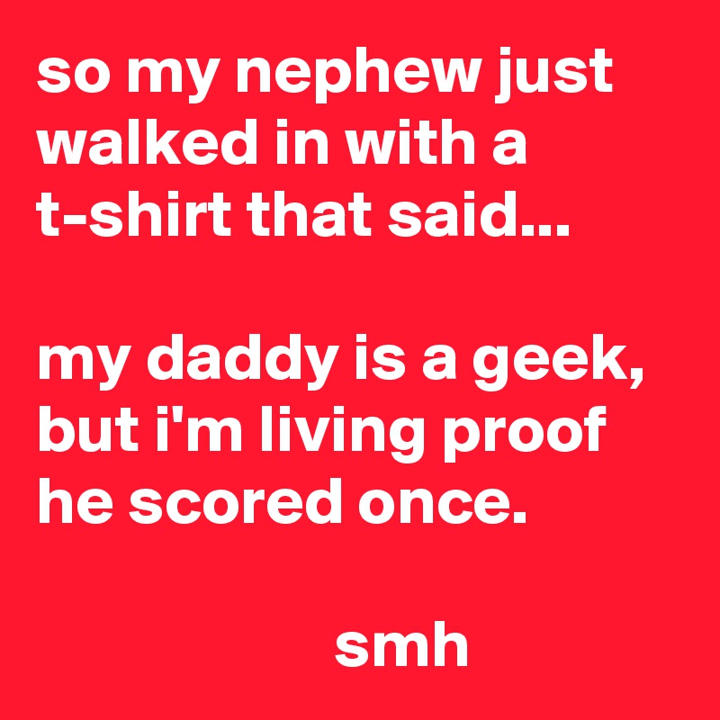 so my nephew just walked in with a t-shirt that said...

my daddy is a geek, but i'm living proof he scored once.

                      smh
