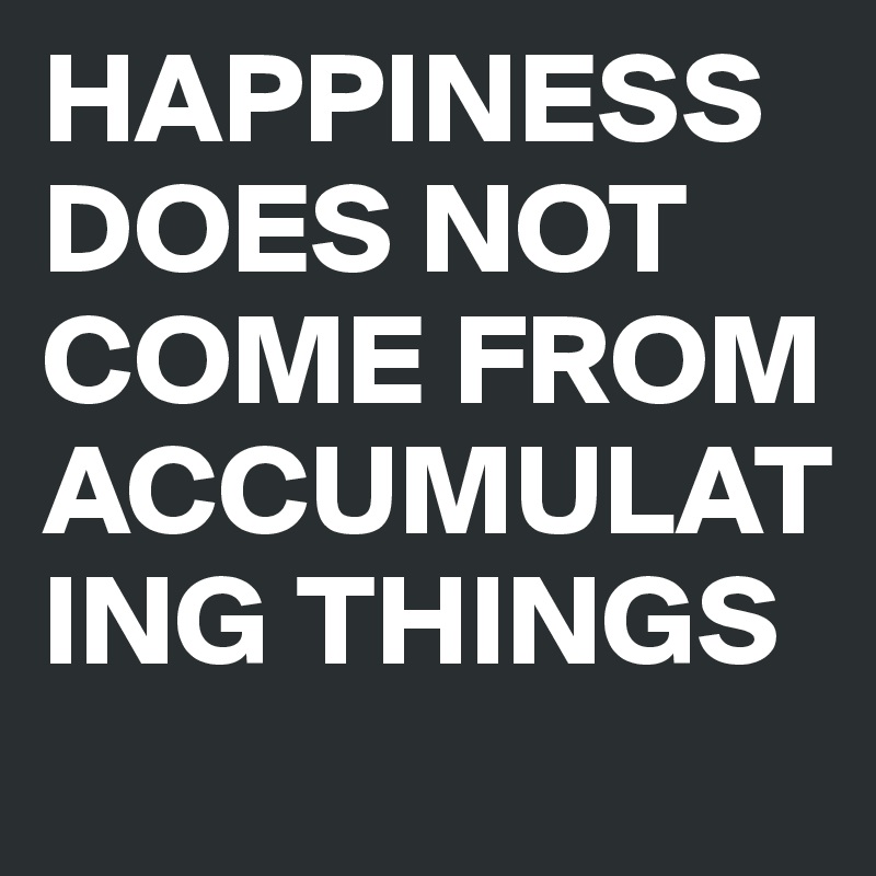HAPPINESS DOES NOT COME FROM ACCUMULATING THINGS