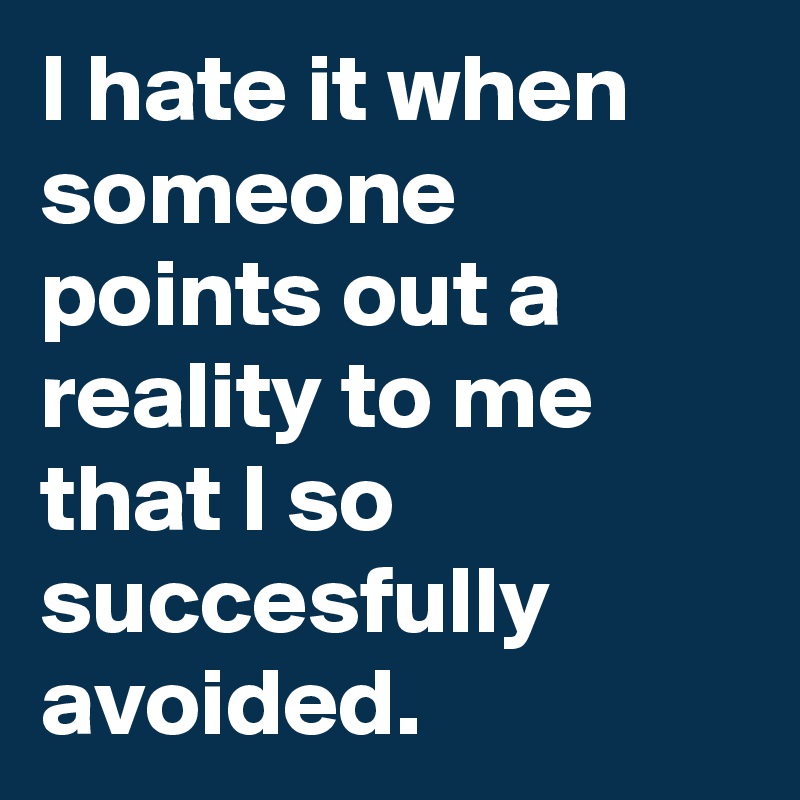 I hate it when someone points out a reality to me that I so succesfully avoided.