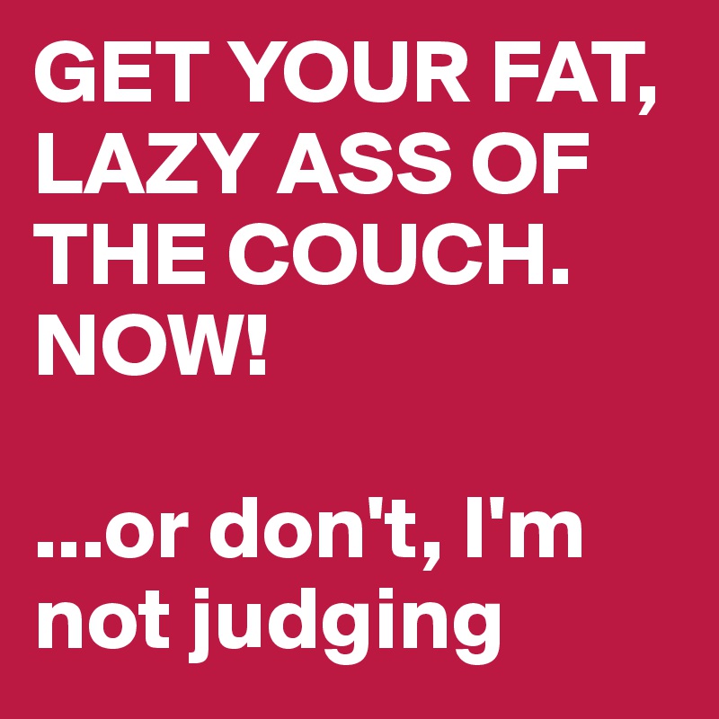GET YOUR FAT, LAZY ASS OF THE COUCH. NOW!

...or don't, I'm not judging 