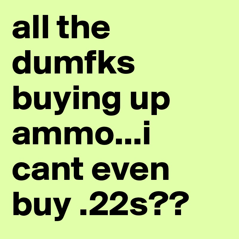 all the dumfks buying up ammo...i cant even buy .22s??