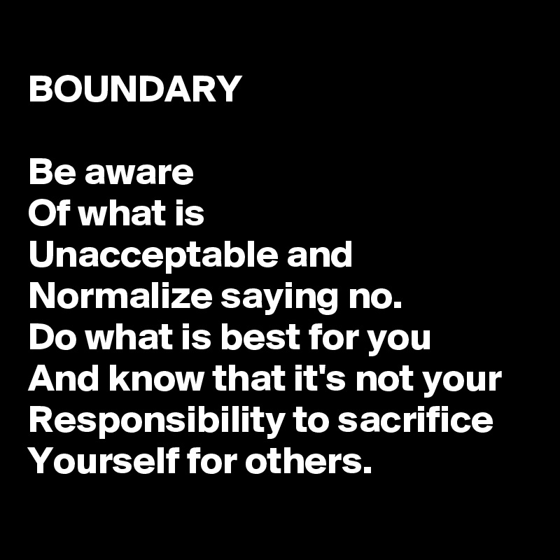 
BOUNDARY

Be aware
Of what is
Unacceptable and
Normalize saying no.
Do what is best for you
And know that it's not your
Responsibility to sacrifice
Yourself for others.
