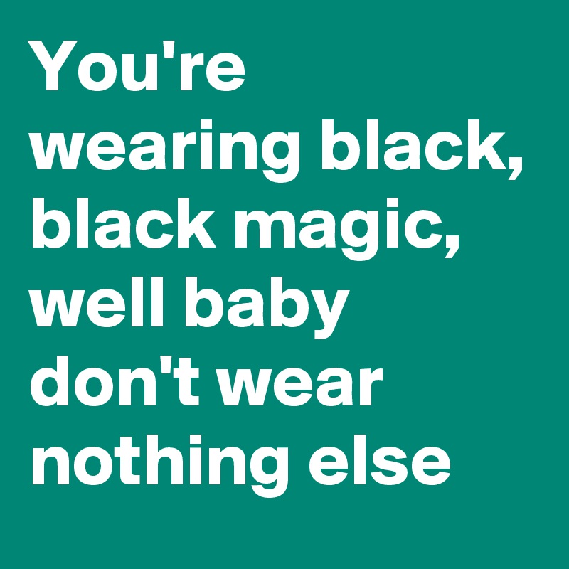 You're wearing black, black magic, well baby don't wear nothing else