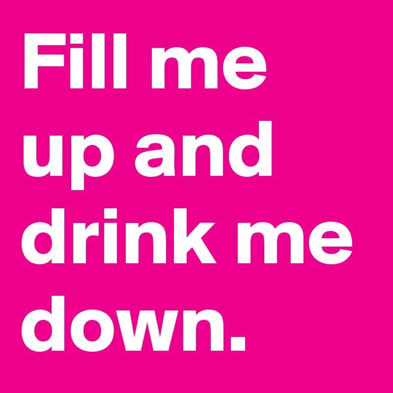 Fill me up and drink me down.