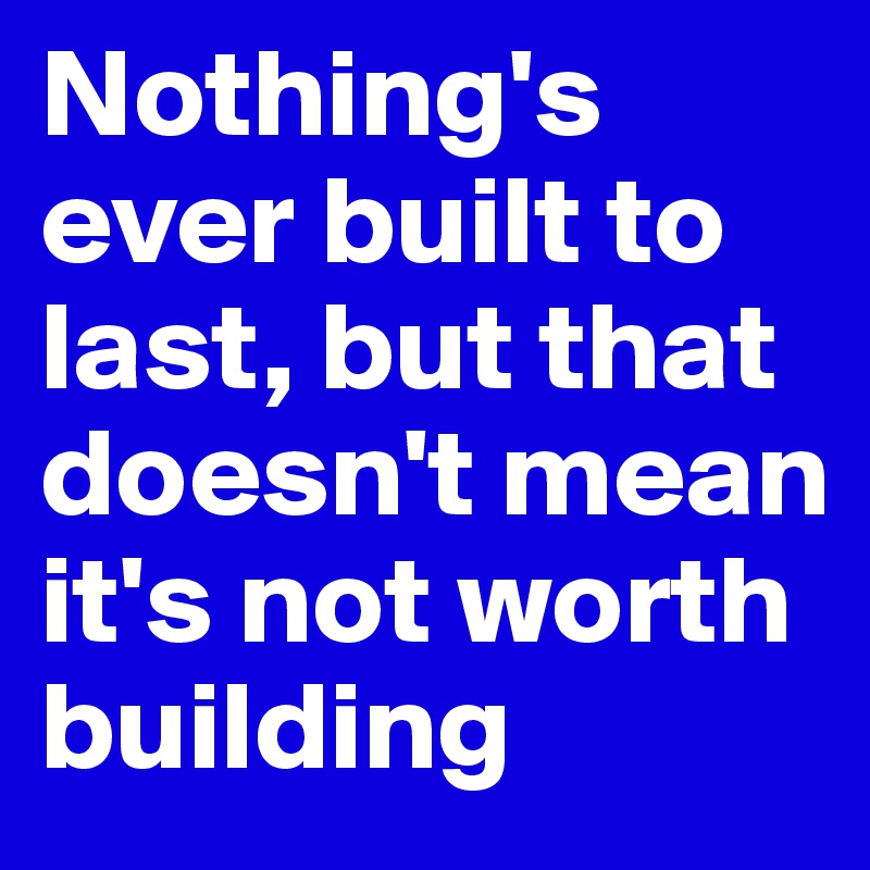 Nothing's ever built to last, but that doesn't mean it's not worth building