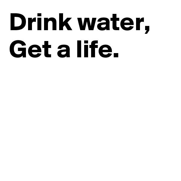 Drink water, 
Get a life. 



