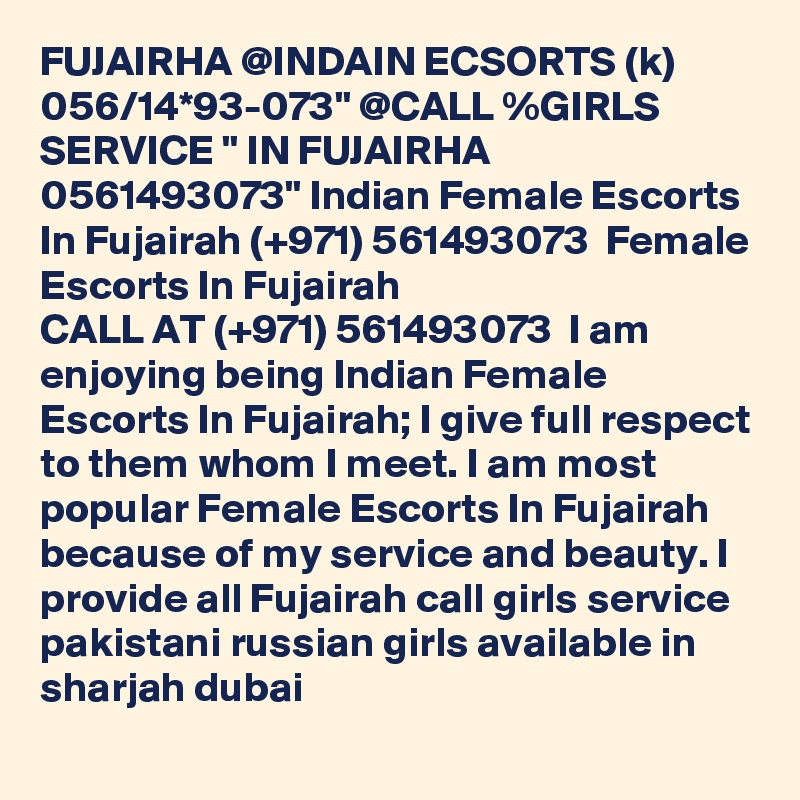 FUJAIRHA @INDAIN ECSORTS (k) 056/14*93-073" @CALL %GIRLS SERVICE " IN FUJAIRHA 0561493073" Indian Female Escorts In Fujairah (+971) 561493073  Female Escorts In Fujairah
CALL AT (+971) 561493073  I am enjoying being Indian Female Escorts In Fujairah; I give full respect to them whom I meet. I am most popular Female Escorts In Fujairah because of my service and beauty. I provide all Fujairah call girls service pakistani russian girls available in sharjah dubai