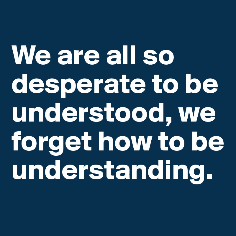 
We are all so desperate to be understood, we forget how to be understanding. 
