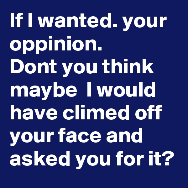 If I wanted. your oppinion.
Dont you think maybe  I would have climed off your face and asked you for it?