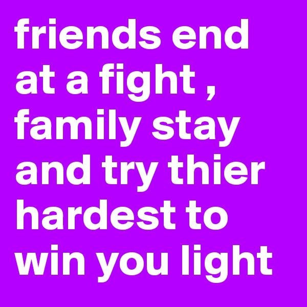 friends end at a fight , family stay and try thier hardest to win you light 