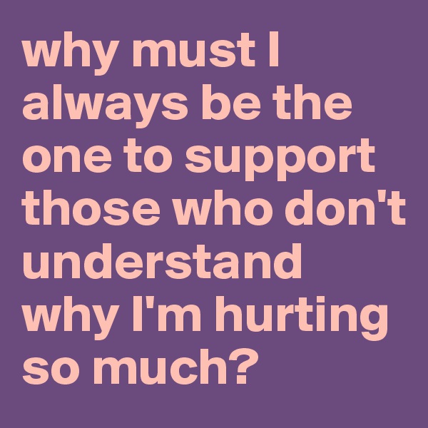 why must I always be the one to support those who don't understand why I'm hurting so much?