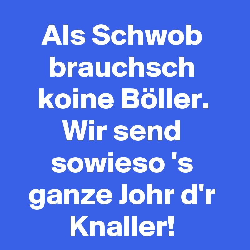 Als Schwob brauchsch koine Böller.
Wir send sowieso 's ganze Johr d'r Knaller!