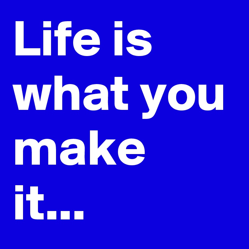 Life is what you make it... 