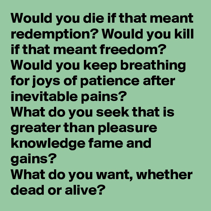 Would you die if that meant redemption? Would you kill if that meant freedom? 
Would you keep breathing for joys of patience after inevitable pains?
What do you seek that is greater than pleasure knowledge fame and gains?
What do you want, whether dead or alive?