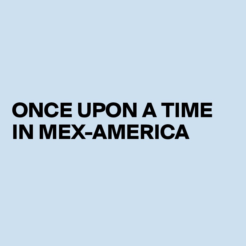 



ONCE UPON A TIME IN MEX-AMERICA



