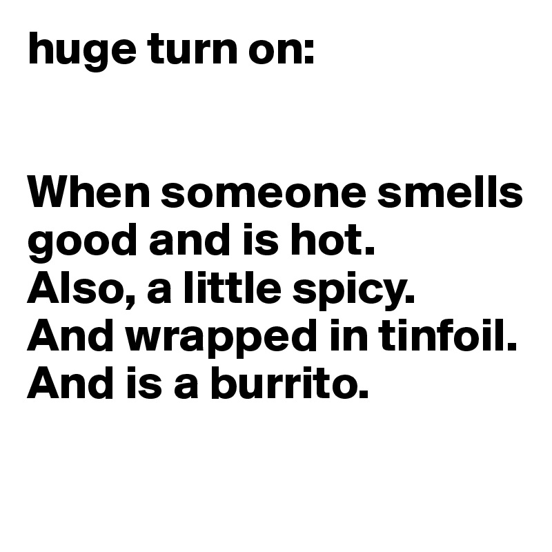 huge turn on: 


When someone smells good and is hot. 
Also, a little spicy. 
And wrapped in tinfoil. And is a burrito. 

