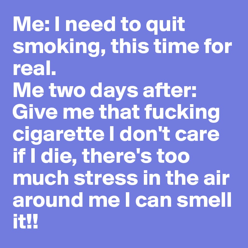 Me: I need to quit smoking, this time for real.
Me two days after: Give me that fucking cigarette I don't care if I die, there's too much stress in the air around me I can smell it!!