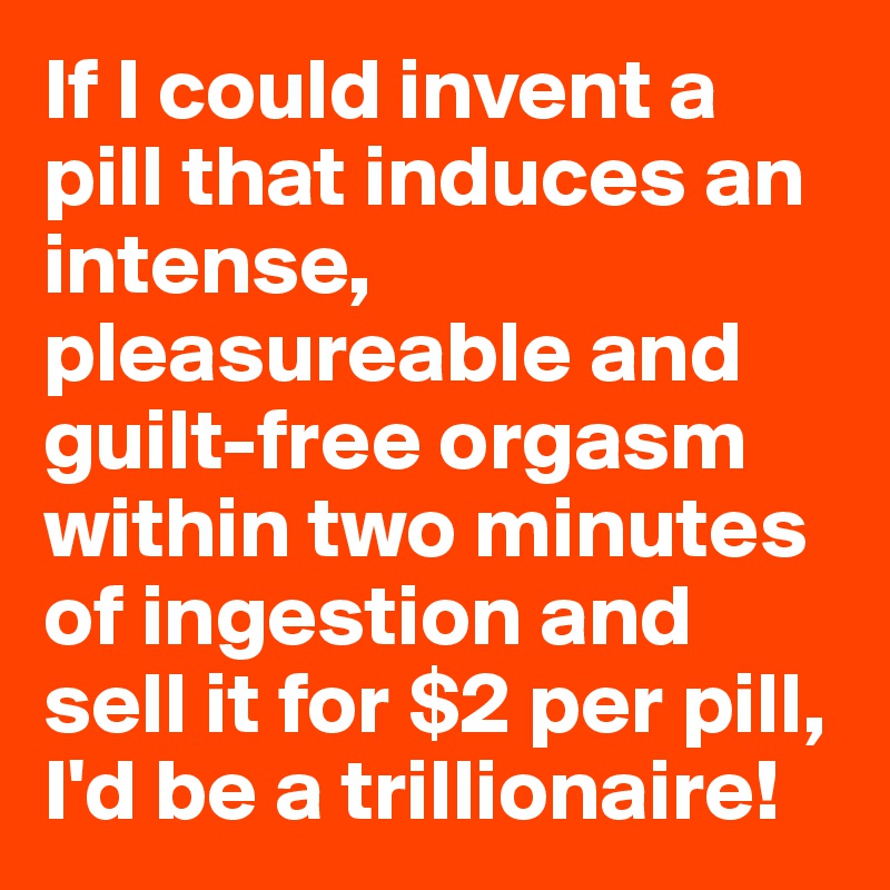 If I could invent a pill that induces an intense, pleasureable and guilt-free orgasm within two minutes of ingestion and sell it for $2 per pill, I'd be a trillionaire!