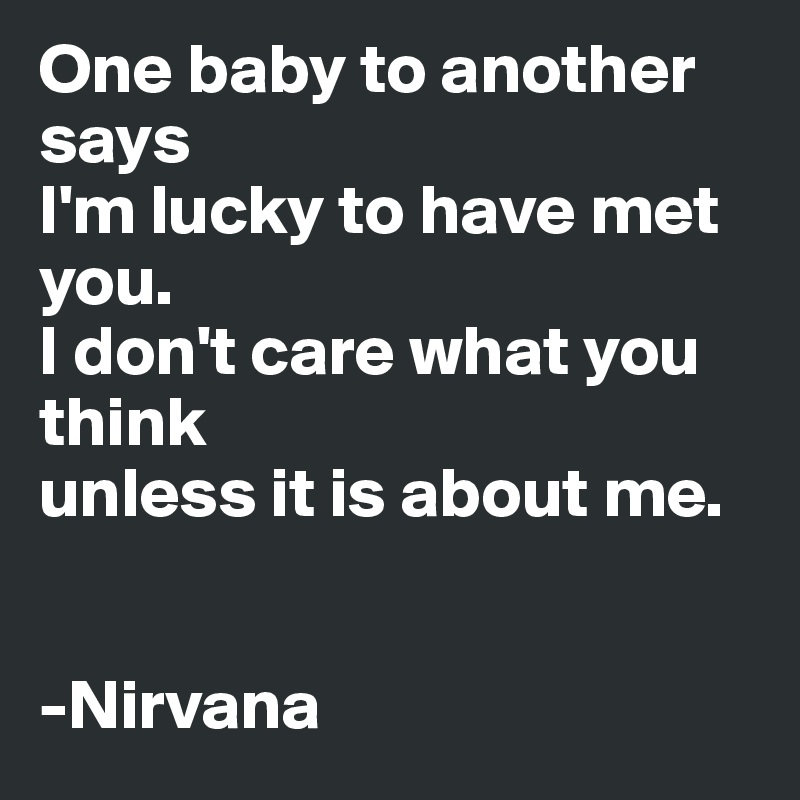 One baby to another says 
I'm lucky to have met you.
I don't care what you think
unless it is about me.


-Nirvana