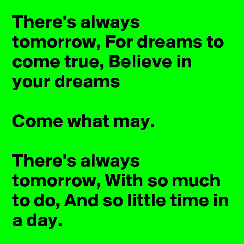 There's always tomorrow, For dreams to come true, Believe in your dreams

Come what may.

There's always tomorrow, With so much to do, And so little time in a day.