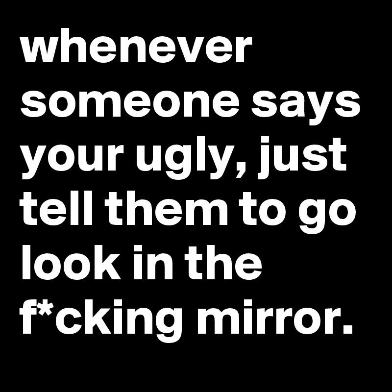 whenever someone says your ugly, just tell them to go look in the f*cking mirror.