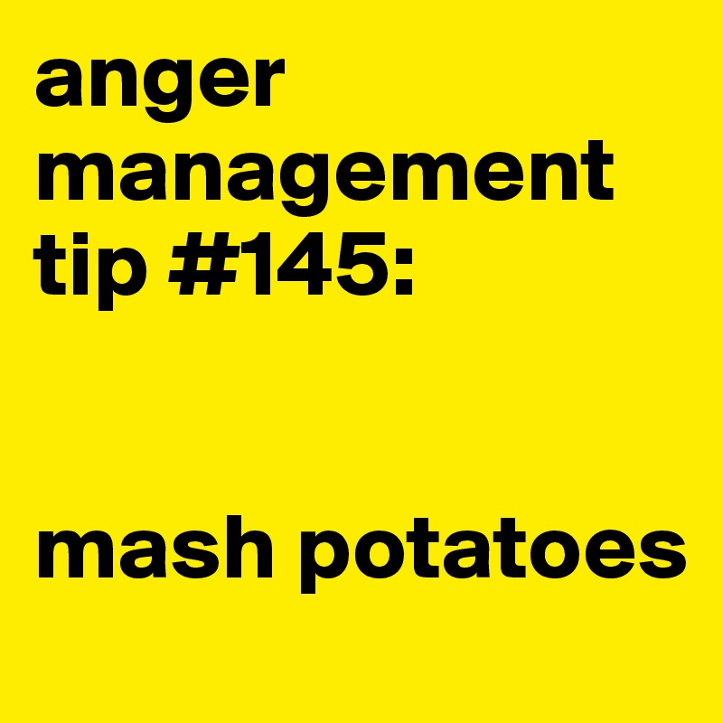 anger management tip #145: 


mash potatoes