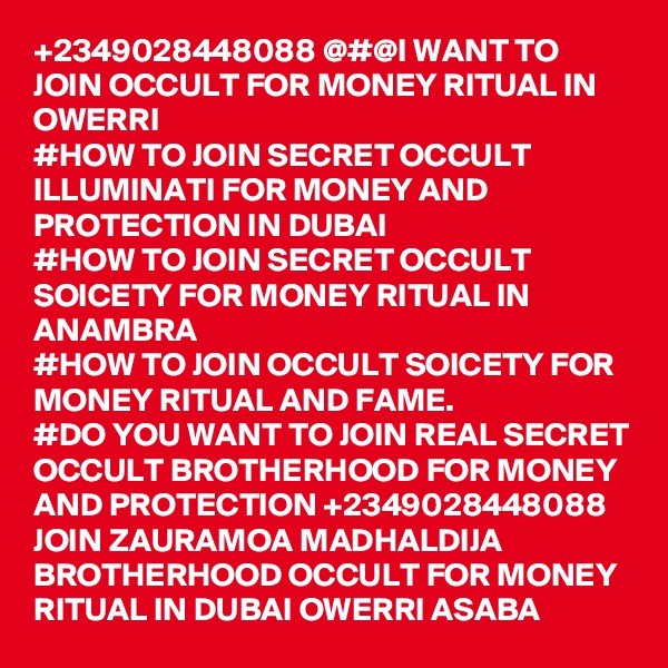 +2349028448088 @#@I WANT TO JOIN OCCULT FOR MONEY RITUAL IN OWERRI
#HOW TO JOIN SECRET OCCULT ILLUMINATI FOR MONEY AND PROTECTION IN DUBAI
#HOW TO JOIN SECRET OCCULT SOICETY FOR MONEY RITUAL IN ANAMBRA
#HOW TO JOIN OCCULT SOICETY FOR MONEY RITUAL AND FAME.
#DO YOU WANT TO JOIN REAL SECRET OCCULT BROTHERHOOD FOR MONEY AND PROTECTION +2349028448088
JOIN ZAURAMOA MADHALDIJA BROTHERHOOD OCCULT FOR MONEY RITUAL IN DUBAI OWERRI ASABA 