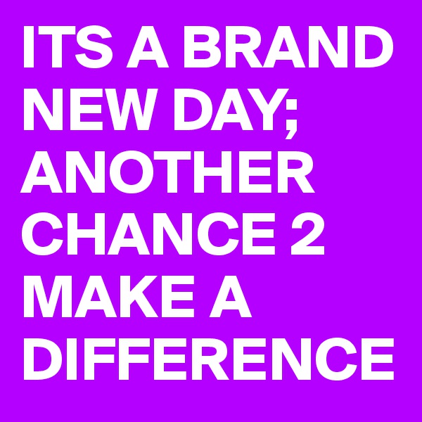 ITS A BRAND NEW DAY; ANOTHER CHANCE 2 MAKE A DIFFERENCE