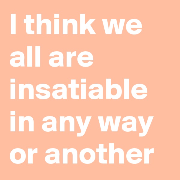 I think we all are insatiable in any way or another