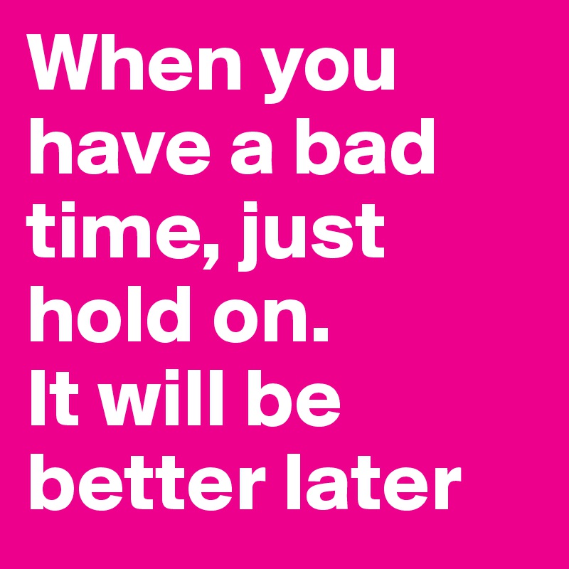 When you have a bad time, just hold on. 
It will be better later