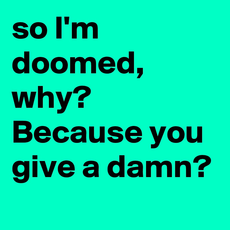 so I'm doomed, why? Because you give a damn?