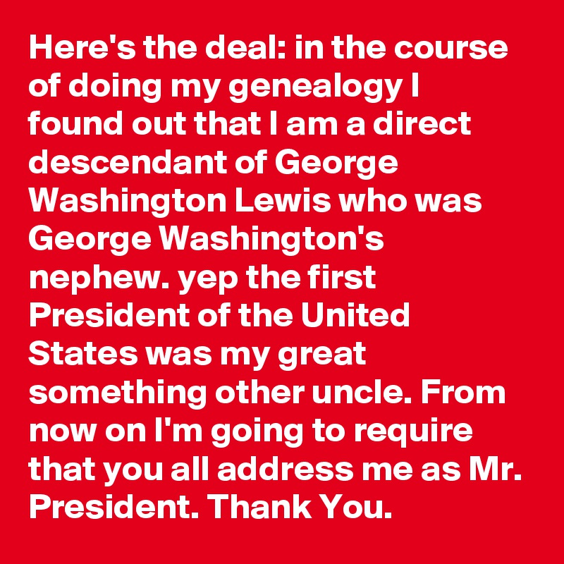 Here's the deal: in the course of doing my genealogy I found out that I am a direct descendant of George Washington Lewis who was George Washington's nephew. yep the first President of the United States was my great something other uncle. From now on I'm going to require that you all address me as Mr. President. Thank You.