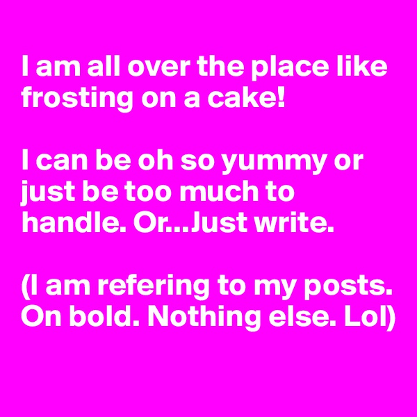 
I am all over the place like frosting on a cake! 

I can be oh so yummy or just be too much to handle. Or...Just write. 

(I am refering to my posts. On bold. Nothing else. Lol) 
